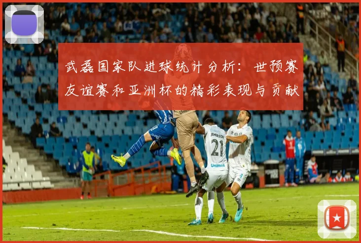 武磊国家队进球统计分析：世预赛友谊赛和亚洲杯的精彩表现与贡献