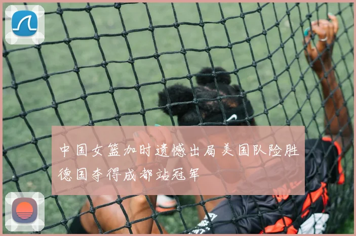 中国女篮加时遗憾出局美国队险胜德国夺得成都站冠军