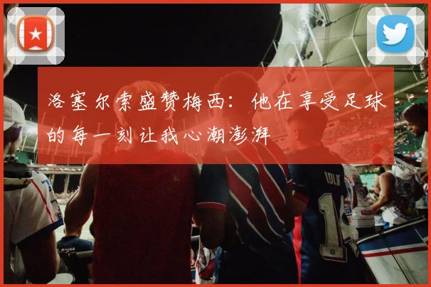 洛塞尔索盛赞梅西：他在享受足球的每一刻让我心潮澎湃