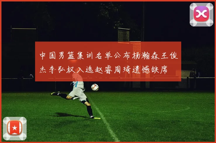 中国男篮集训名单公布杨瀚森王俊杰李弘权入选赵睿周琦遗憾缺席