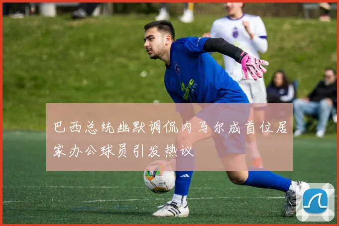 巴西总统幽默调侃内马尔成首位居家办公球员引发热议