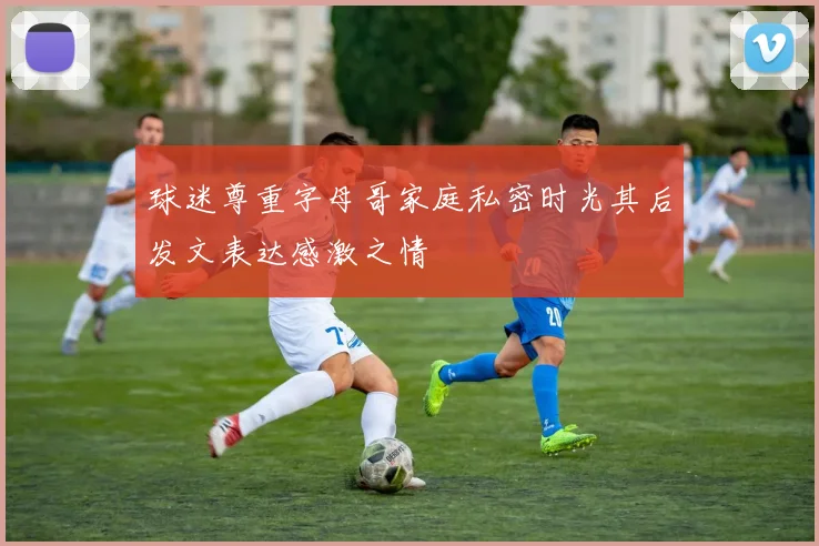 球迷尊重字母哥家庭私密时光其后发文表达感激之情