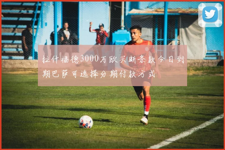 拉什福德3000万欧买断条款今日到期巴萨可选择分期付款方式