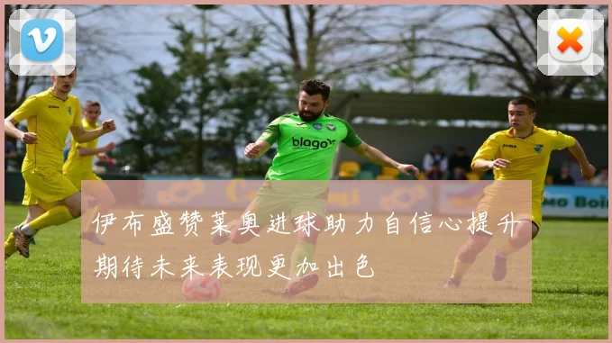 伊布盛赞莱奥进球助力自信心提升期待未来表现更加出色